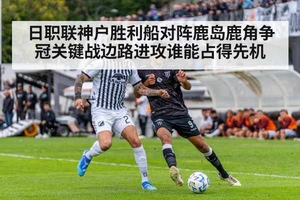 日职联神户胜利船对阵鹿岛鹿角争冠关键战边路进攻谁能占得先机
