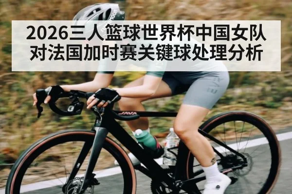2026三人篮球世界杯中国女队对法国加时赛关键球处理分析