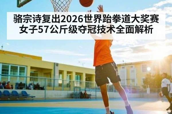 骆宗诗复出2026世界跆拳道大奖赛女子57公斤级夺冠技术全面解析