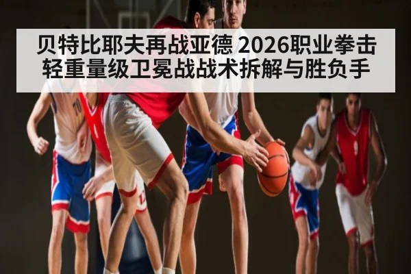 贝特比耶夫再战亚德 2026职业拳击轻重量级卫冕战战术拆解与胜负手