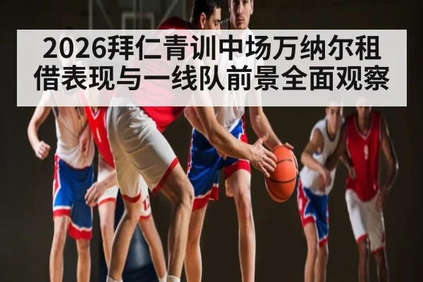 2026拜仁青训中场万纳尔租借表现与一线队前景全面观察